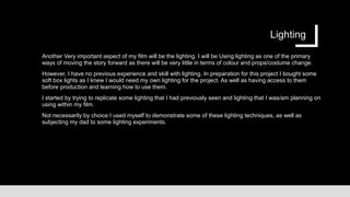 Lighting
Another Very important aspect of my film will be the lighting. I will be Using lighting as one of the primary
ways of moving the story forward as there will be very little in terms of colour and props/costume change.
However, I have no previous experience and skill with lighting. In preparation for this project I bought some
soft box lights as I knew I would need my own lighting for the project. As well as having access to them
before production and learning how to use them.
I started by trying to replicate some lighting that I had previously seen and lighting that I was/am planning on
using within my film.
Not necessarily by choice I used myself to demonstrate some of these lighting techniques, as well as
subjecting my dad to some lighting experiments.
 