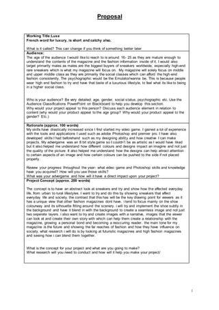 Proposal
1
Working Title:Luxe
French word for luxury, is short and catchy also.
What is it called? This can change if you think of something better later
Audience:
The age of the audience I would like to reach to is around 16- 25 as they are mature enough to
understand the contents of the magazine and the fashion information inside of it. I would also
target primarily males as males are the biggest buyers of sneakers worldwide, especially high-end
rare sneakers which is what my magazine will focus on. My magazine will solely focus on middle
and upper middle class as they are primarily the social classes which can afford the high-end
fashion consistently. The psychographic would be the Emulator/wanna be. This is because people
wear high end fashion to try and have that taste of a luxurious lifestyle, to feel what its like to being
in a higher social class.
Who is your audience? Be very detailed; age, gender, social status, psychographic etc. Use the
Audience Classifications PowerPoint on Blackboard to help you develop this section.
Why would your project appeal to this person? Discuss each audience element in relation to
content (why would your product appeal to the age group? Why would your product appeal to the
gender? Etc.)
Rationale (approx. 100 words)
My skills have drastically increased since I first started my video game. I gained a lot of experience
with the tools and applications I used such as adobe Photoshop and premier pro. I have also
developed skills I had beforehand such as my designing ability and how creative I can make
projects. My advergame was an 8 bit style game so I couldn’t be as artistic as I would have liked
but it also helped me understand how different colours and designs impact an imagine and not just
the quality of the picture. It also helped me understand how the designs can help attract attention
to certain aspects of an image and how certain colours can be pushed to the side if not placed
properly.
Review your progress throughout the year- what video game and Photoshop skills and knowledge
have you acquired? How will you use those skills?
What was your advergame and how will it have a direct impact upon your project?
Project Concept (approx. 200 words)
The concept is to have an abstract look at sneakers and try and show how the affected everyday
life, from urban to rural lifestyles. I want to try and do this by showing sneakers that affect
everyday life and society. the contrast that this has will be the key drawing point for viewers as it
has a unique view that other fashion magazines dont have. i tend to focus mainly on the shoe
colourway and its silhouette fitting around the scenery. i will try and implement the shoe subtly in
the background and have it blend in with the background to create a seamless image and not just
two seperate layers. i also want to try and create images with a narrative, images that the viewer
can look at and create their own story with which can help them create a relationship with the
magazine, growing a personal bond and becoming a reoccuring reader. the main tone for my
magazine is the future and showing the far reaches of fashion and how they have influence on
society. what research i will do is by looking at futuristic magazines and high fashion magazines
and seeing how i can blend them together.
What is the concept for your project and what are you going to make?
What research will you need to conduct and how will it help you make your project/
 