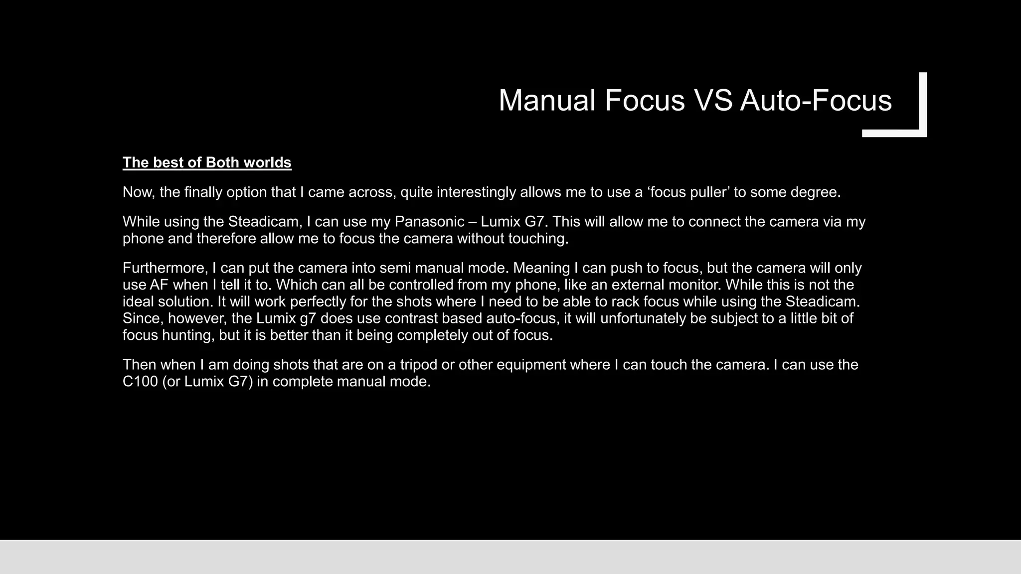 Manual Focus VS Auto-Focus
The best of Both worlds
Now, the finally option that I came across, quite interestingly allows me to use a ‘focus puller’ to some degree.
While using the Steadicam, I can use my Panasonic – Lumix G7. This will allow me to connect the camera via my
phone and therefore allow me to focus the camera without touching.
Furthermore, I can put the camera into semi manual mode. Meaning I can push to focus, but the camera will only
use AF when I tell it to. Which can all be controlled from my phone, like an external monitor. While this is not the
ideal solution. It will work perfectly for the shots where I need to be able to rack focus while using the Steadicam.
Since, however, the Lumix g7 does use contrast based auto-focus, it will unfortunately be subject to a little bit of
focus hunting, but it is better than it being completely out of focus.
Then when I am doing shots that are on a tripod or other equipment where I can touch the camera. I can use the
C100 (or Lumix G7) in complete manual mode.
 