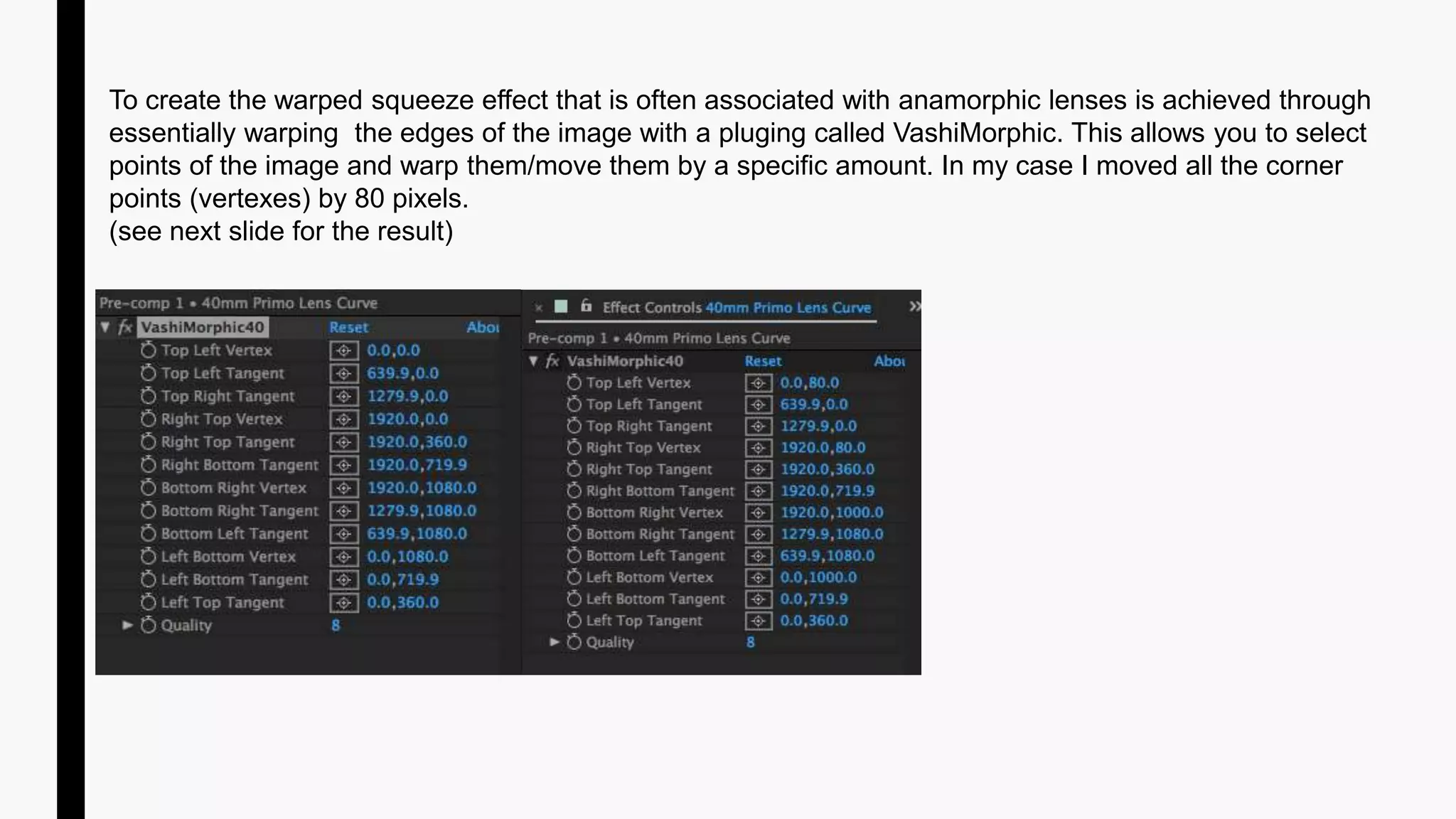 To create the warped squeeze effect that is often associated with anamorphic lenses is achieved through
essentially warping the edges of the image with a pluging called VashiMorphic. This allows you to select
points of the image and warp them/move them by a specific amount. In my case I moved all the corner
points (vertexes) by 80 pixels.
(see next slide for the result)
 