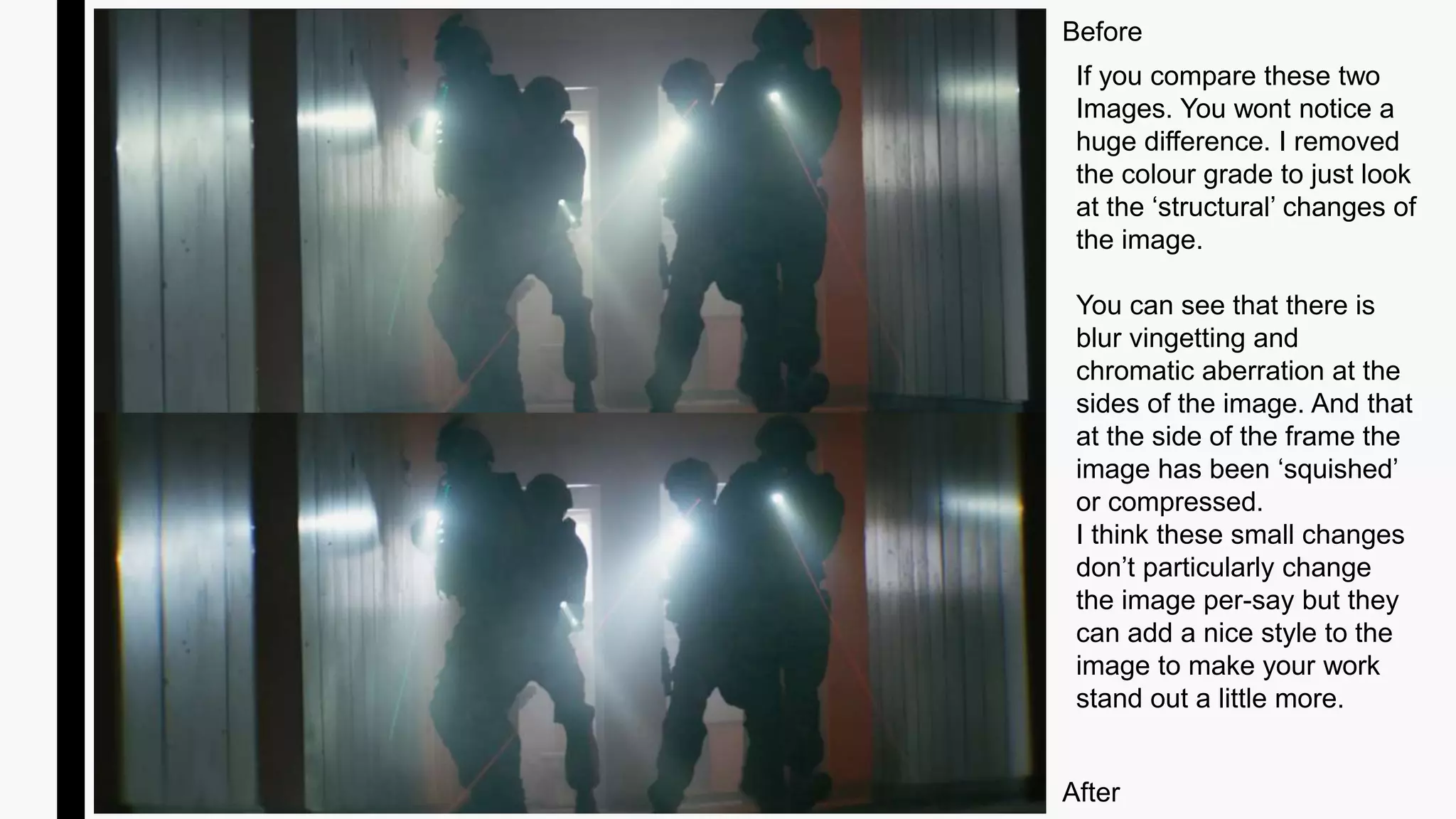 Before
After
If you compare these two
Images. You wont notice a
huge difference. I removed
the colour grade to just look
at the ‘structural’ changes of
the image.
You can see that there is
blur vingetting and
chromatic aberration at the
sides of the image. And that
at the side of the frame the
image has been ‘squished’
or compressed.
I think these small changes
don’t particularly change
the image per-say but they
can add a nice style to the
image to make your work
stand out a little more.
 