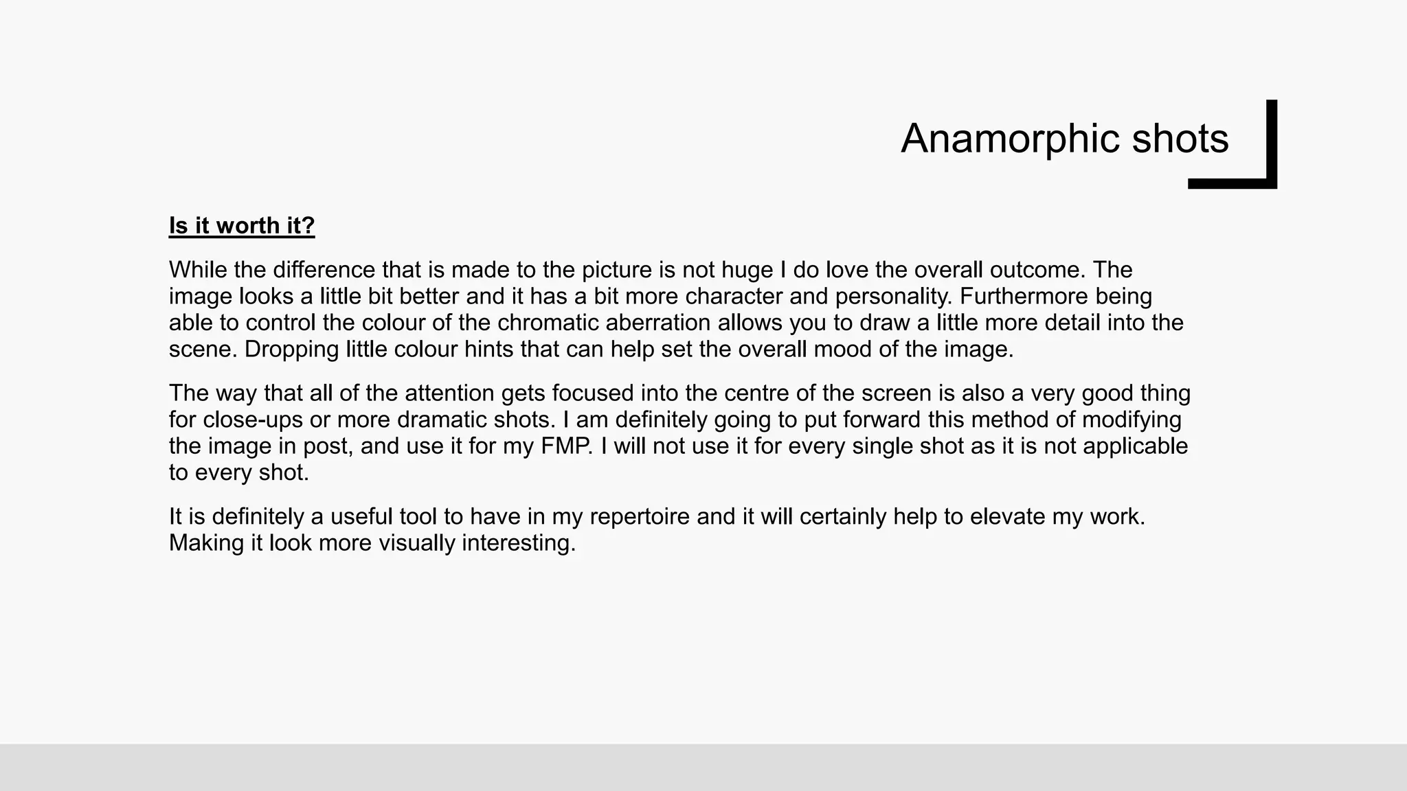 Anamorphic shots
Is it worth it?
While the difference that is made to the picture is not huge I do love the overall outcome. The
image looks a little bit better and it has a bit more character and personality. Furthermore being
able to control the colour of the chromatic aberration allows you to draw a little more detail into the
scene. Dropping little colour hints that can help set the overall mood of the image.
The way that all of the attention gets focused into the centre of the screen is also a very good thing
for close-ups or more dramatic shots. I am definitely going to put forward this method of modifying
the image in post, and use it for my FMP. I will not use it for every single shot as it is not applicable
to every shot.
It is definitely a useful tool to have in my repertoire and it will certainly help to elevate my work.
Making it look more visually interesting.
 