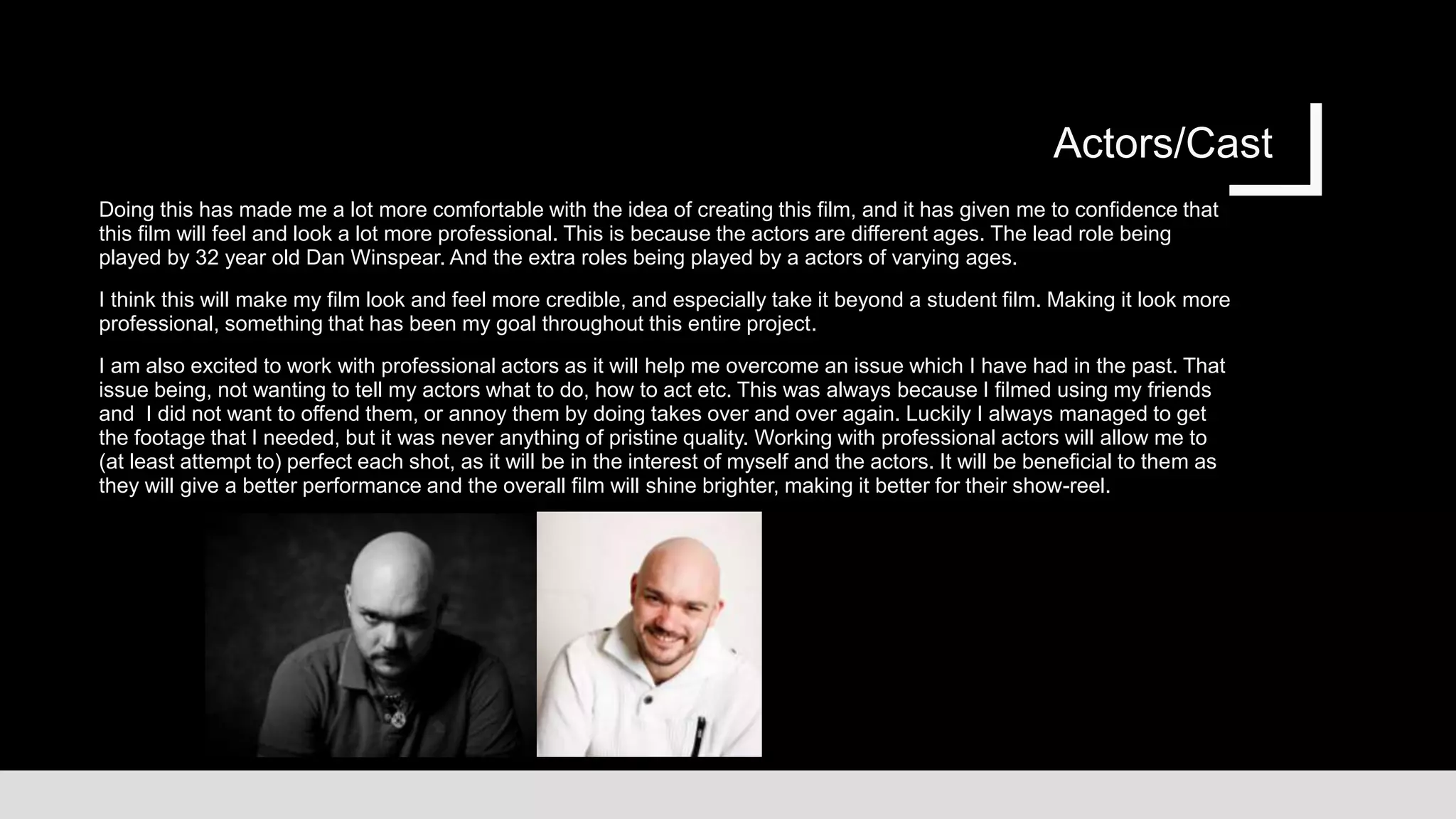 Actors/Cast
Doing this has made me a lot more comfortable with the idea of creating this film, and it has given me to confidence that
this film will feel and look a lot more professional. This is because the actors are different ages. The lead role being
played by 32 year old Dan Winspear. And the extra roles being played by a actors of varying ages.
I think this will make my film look and feel more credible, and especially take it beyond a student film. Making it look more
professional, something that has been my goal throughout this entire project.
I am also excited to work with professional actors as it will help me overcome an issue which I have had in the past. That
issue being, not wanting to tell my actors what to do, how to act etc. This was always because I filmed using my friends
and I did not want to offend them, or annoy them by doing takes over and over again. Luckily I always managed to get
the footage that I needed, but it was never anything of pristine quality. Working with professional actors will allow me to
(at least attempt to) perfect each shot, as it will be in the interest of myself and the actors. It will be beneficial to them as
they will give a better performance and the overall film will shine brighter, making it better for their show-reel.
 