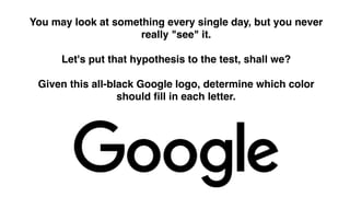 You may look at something every single day, but you never
really "see" it.  
 
Let's put that hypothesis to the test, shall we?  
 
Given this all-black Google logo, determine which color
should fill in each letter.
 