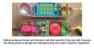 Calling someones house and having to ask their parents if they can talk, because
the house phone is literally the only phone they own and it could be "important".
 