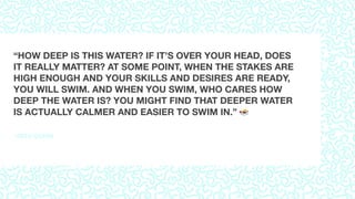 –SETH GODIN
“HOW DEEP IS THIS WATER? IF IT’S OVER YOUR HEAD, DOES
IT REALLY MATTER? AT SOME POINT, WHEN THE STAKES ARE
HIGH ENOUGH AND YOUR SKILLS AND DESIRES ARE READY,
YOU WILL SWIM. AND WHEN YOU SWIM, WHO CARES HOW
DEEP THE WATER IS? YOU MIGHT FIND THAT DEEPER WATER
IS ACTUALLY CALMER AND EASIER TO SWIM IN.” "
 