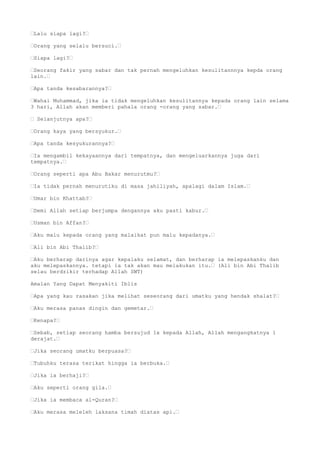 “Lalu siapa lagi?“
“Orang yang selalu bersuci.“
“Siapa lagi?“
“Seorang fakir yang sabar dan tak pernah mengeluhkan kesulitannnya kepda orang
lain.“
“Apa tanda kesabarannya?“
“Wahai Muhammad, jika ia tidak mengeluhkan kesulitannya kepada orang lain selama
3 hari, Allah akan memberi pahala orang -orang yang sabar.“
“ Selanjutnya apa?“
“Orang kaya yang bersyukur.“
“Apa tanda kesyukurannya?“
“Ia mengambil kekayaannya dari tempatnya, dan mengeluarkannya juga dari
tempatnya.“
“Orang seperti apa Abu Bakar menurutmu?“
“Ia tidak pernah menurutiku di masa jahiliyah, apalagi dalam Islam.“
“Umar bin Khattab?“
“Demi Allah setiap berjumpa dengannya aku pasti kabur.“
“Usman bin Affan?“
“Aku malu kepada orang yang malaikat pun malu kepadanya.“
“Ali bin Abi Thalib?“
“Aku berharap darinya agar kepalaku selamat, dan berharap ia melepaskanku dan
aku melepaskannya. tetapi ia tak akan mau melakukan itu.“ (Ali bin Abi Thalib
selau berdzikir terhadap Allah SWT)
Amalan Yang Dapat Menyakiti Iblis
“Apa yang kau rasakan jika melihat seseorang dari umatku yang hendak shalat?“
“Aku merasa panas dingin dan gemetar.“
“Kenapa?“
“Sebab, setiap seorang hamba bersujud 1x kepada Allah, Allah mengangkatnya 1
derajat.“
“Jika seorang umatku berpuasa?“
“Tubuhku terasa terikat hingga ia berbuka.“
“Jika ia berhaji?“
“Aku seperti orang gila.“
“Jika ia membaca al-Quran?“
“Aku merasa meleleh laksana timah diatas api.“
 