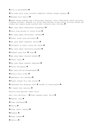 Jika ia bersedekah?� �
Itu sama saja orang tersebut membelah tubuhku dengan gergaji.� �
Mengapa bisa begitu?� �
Sebab dalam sedekah ada 4 keuntungan baginya. Yaitu keberkahan dalam hartanya,�
hidupnya disukai, sedekah itu kelak akan menjadi hijab antara dirinya dengan api
neraka dan segala macam musibah akan terhalau dari dirinya.�
Apa yang dapat mematahkan pinggangmu?� �
Suara kuda perang di jalan Allah.� �
Apa yang dapat melelehkan tubuhmu?� �
Taubat orang yang bertaubat.� �
Apa yang dapat membakar hatimu?� �
Istighfar di waktu siang dan malam.� �
Apa yang dapat mencoreng wajahmu?� �
Sedekah yang diam diam.� � �
Apa yang dapat menusuk matamu?� �
Shalat fajar.� �
Apa yang dapat memukul kepalamu?� �
Shalat berjamaah.� �
Apa yang paling mengganggumu?� �
Majelis para ulama.� �
Bagaimana cara makanmu?� �
Dengan tangan kiri dan jariku.� �
Dimanakah kau menaungi anak anakmu di musim panas?� � �
Di bawah kuku manusia.� �
Manusia Yang Menjadi Teman Iblis
Nabi lalu bertanya : Siapa temanmu wahai Iblis?� �
Pemakan riba.� �
Siapa sahabatmu?� �
Pezina.� �
Siapa teman tidurmu?� �
Pemabuk.� �
Siapa tamumu?� �
Pencuri.� �
 
