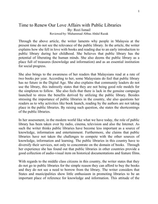 1
Time to Renew Our Love Affairs with Public Libraries
By: Rozi Ismail
Reviewed by: Muhammad Abbas Abdul Razak
Through the above article, the writer laments why people in Malaysia at the
present time do not see the relevance of the public library. In the article, the writer
explains how she fell in love with books and reading due to an early introduction to
public library during her childhood. She believes that public library has the
potential of liberating the human minds. She also deems the public library as a
place full of treasures (knowledge and information) and as an essential institution
for social progress.
She also brings to the awareness of her readers that Malaysians read at a rate of
two books per year. According to her, some Malaysians do feel that public library
has no future in the Digital Age. She also explains that community leaders do not
use the library, this indirectly states that they are not being good role models for
the simpleton to follow. She also feels that there is lack in the genuine campaign
launched to stress the benefits derived by utilizing the public library. Besides
stressing the importance of public libraries in the country, she also questions her
readers as to why activities like book launch, reading by the authors are not taking
place in the public libraries. By raising such question, she states the shortcomings
of the public libraries.
In her assessment, in the modern world like what we have today, the role of public
library has been taken over by radio, cinema, television and also the Internet. As
such the writer thinks public libraries have become less important as a source of
knowledge, information and entertainment. Furthermore, she claims that public
libraries have not taken the challenges to compete with the other sources of
knowledge, information and learning. The public libraries in this country have to
diversify their services, not only to concentrate on the domain of books. Through
her experience she has found out that public libraries in other countries provide a
good collection of audio-visual item on historical documentations and feature films.
With regards to the middle class citizens in this country, the writer states that they
do not go to public libraries for the simple reason they can afford to buy the books
and they do not see a need to borrow from the library. The writer considers that
States and municipalities show little enthusiasm in promoting libraries to be an
important place of reference for knowledge and information. This attitude of the
 