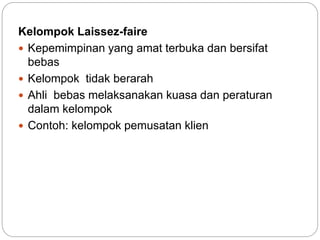 Kelompok Laissez-faire
 Kepemimpinan yang amat terbuka dan bersifat
bebas
 Kelompok tidak berarah
 Ahli bebas melaksanakan kuasa dan peraturan
dalam kelompok
 Contoh: kelompok pemusatan klien
 