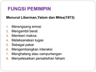 FUNGSI PEMIMPIN
Menurut Liberman,Yalom dan Miles(1973)
1. Merangsang emosi
2. Mengambil berat
3. Memberi makna
4. Melaksanakan tugas
5. Sebagai pakar
6. Mengembangkan interaksi
7. Menghalang atau campurtangan
8. Menyelesaikan perselisihan faham
 