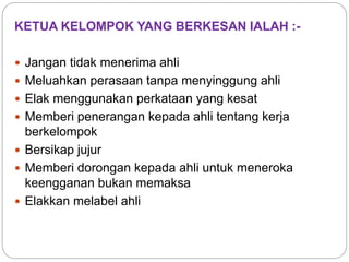 KETUA KELOMPOK YANG BERKESAN IALAH :-
 Jangan tidak menerima ahli
 Meluahkan perasaan tanpa menyinggung ahli
 Elak menggunakan perkataan yang kesat
 Memberi penerangan kepada ahli tentang kerja
berkelompok
 Bersikap jujur
 Memberi dorongan kepada ahli untuk meneroka
keengganan bukan memaksa
 Elakkan melabel ahli
 