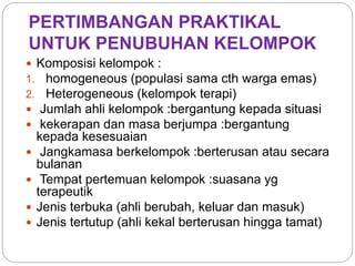 PERTIMBANGAN PRAKTIKAL
UNTUK PENUBUHAN KELOMPOK
 Komposisi kelompok :
1. homogeneous (populasi sama cth warga emas)
2. Heterogeneous (kelompok terapi)
 Jumlah ahli kelompok :bergantung kepada situasi
 kekerapan dan masa berjumpa :bergantung
kepada kesesuaian
 Jangkamasa berkelompok :berterusan atau secara
bulanan
 Tempat pertemuan kelompok :suasana yg
terapeutik
 Jenis terbuka (ahli berubah, keluar dan masuk)
 Jenis tertutup (ahli kekal berterusan hingga tamat)
 