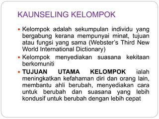 KAUNSELING KELOMPOK
 Kelompok adalah sekumpulan individu yang
bergabung kerana mempunyai minat, tujuan
atau fungsi yang sama (Webster’s Third New
World International Dictionary)
 Kelompok menyediakan suasana kekitaan
berkomuniti
 TUJUAN UTAMA KELOMPOK ialah
meningkatkan kefahaman diri dan orang lain,
membantu ahli berubah, menyediakan cara
untuk berubah dan suasana yang lebih
kondusif untuk berubah dengan lebih cepat
 