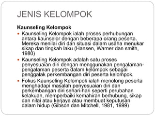 JENIS KELOMPOK
Kaunseling Kelompok
 Kaunseling Kelompok ialah proses perhubungan
antara kaunselor dengan beberapa orang peserta.
Mereka menilai diri dan situasi dalam usaha menukar
sikap dan tingkah laku (Hansen, Warner dan smith,
1980)
 Kaunseling Kelompok adalah satu proses
penyesuaian diri dengan menggunakan pengalaman-
pengalaman peserta dalam kelompok sebagai
penggalak perkembangan diri peserta kelompok.
 Fokus Kaunseling Kelompok ialah menolong peserta
menghadapi masalah penyesuaian diri dan
perkembangan diri sehari-hari seperti perubahan
kelakuan, memperbaiki kemahiran berhubung, sikap
dan nilai atau kerjaya atau membuat keputusan
dalam hidup (Gibson dan Mitchell, 1981, 1999)
 