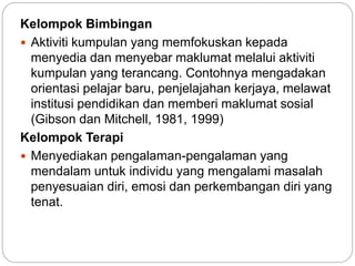 Kelompok Bimbingan
 Aktiviti kumpulan yang memfokuskan kepada
menyedia dan menyebar maklumat melalui aktiviti
kumpulan yang terancang. Contohnya mengadakan
orientasi pelajar baru, penjelajahan kerjaya, melawat
institusi pendidikan dan memberi maklumat sosial
(Gibson dan Mitchell, 1981, 1999)
Kelompok Terapi
 Menyediakan pengalaman-pengalaman yang
mendalam untuk individu yang mengalami masalah
penyesuaian diri, emosi dan perkembangan diri yang
tenat.
 