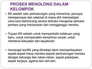 PROSES MENOLONG DALAM
KELOMPOK
 KK adalah satu perhubungan yang menerima, percaya
mempercayai dan selamat di mana ahli mempelajari
cara-cara berbincang secara terbuka mengenai perkara-
perkara yang merisaukan dan mengganggu mereka
 Tujuan KK adalah untuk memperbaiki kelakuan yang
baru, untuk memperolehi kemahiran sosial, untuk
membina kekuatan dan keyakinan
 menangai konflik yang dihadapi demi memperkayakan
aspek-aspek hidup mereka seperti perhubungan mereka
dengan keluarga dan rakan-rakan, aspek pekerjaan,
aspek kerjaya, agama dan lain-lain.
 