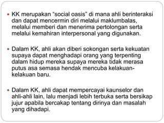  KK merupakan “social oasis” di mana ahli berinteraksi
dan dapat mencermin diri melalui maklumbalas,
melalui memberi dan menerima pertolongan serta
melalui kemahiran interpersonal yang digunakan.
 Dalam KK, ahli akan diberi sokongan serta kekuatan
supaya dapat menghadapi orang yang terpenting
dalam hidup mereka supaya mereka tidak merasa
putus asa semasa hendak mencuba kelakuan-
kelakuan baru.
 Dalam KK, ahli dapat mempercayai kaunselor dan
ahli-ahli lain, lalu menjadi lebih terbuka serta bersikap
jujur apabila bercakap tentang dirinya dan masalah
yang dihadapi.
 