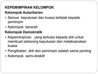 KEPEMIMPINAN KELOMPOK
Kelompok Autoritarian
 Semua keputusan dan kuasa terletak kepada
pemimpin
 Kelompok berarah
Kelompok Demokratik
 Kepemimpinan yang terbuka kepada ahli untuk
membuat sebarang keputusan dan melaksanakan
kuasa
 Penglibatan ahli dan pemimpin adalah sama penting
 Kelompok semi-direktif
 