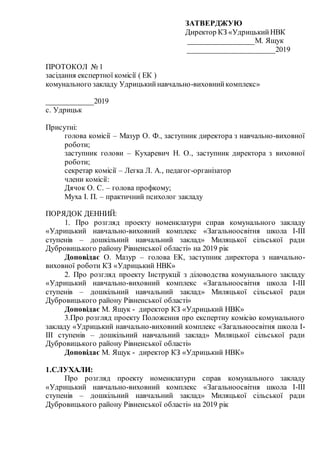 ЗАТВЕРДЖУЮ
Директор КЗ «УдрицькийНВК
__________________М. Ящук
______________________2019
ПРОТОКОЛ № 1
засідання експертної комісії ( ЕК )
комунального закладу Удрицькийнавчально-виховнийкомплекс»
____________2019
с. Удрицьк
Присутні:
голова комісії – Мазур О. Ф., заступник директора з навчально-виховної
роботи;
заступник голови – Кухаревич Н. О., заступник директора з виховної
роботи;
секретар комісії – Легка Л. А., педагог-організатор
члени комісії:
Дячок О. С. – голова профкому;
Муха І. П. – практичний психолог закладу
ПОРЯДОК ДЕННИЙ:
1. Про розгляд проекту номенклатури справ комунального закладу
«Удрицький навчально-виховний комплекс «Загальноосвітня школа І-ІІІ
ступенів – дошкільний навчальний заклад» Миляцької сільської ради
Дубровицького району Рівненської області» на 2019 рік
Доповідає О. Мазур – голова ЕК, заступник директора з навчально-
виховної роботи КЗ «Удрицький НВК»
2. Про розгляд проекту Інструкції з діловодства комунального закладу
«Удрицький навчально-виховний комплекс «Загальноосвітня школа І-ІІІ
ступенів – дошкільний навчальний заклад» Миляцької сільської ради
Дубровицького району Рівненської області»
Доповідає М. Ящук - директор КЗ «Удрицький НВК»
3.Про розгляд проекту Положення про експертну комісію комунального
закладу «Удрицький навчально-виховний комплекс «Загальноосвітня школа І-
ІІІ ступенів – дошкільний навчальний заклад» Миляцької сільської ради
Дубровицького району Рівненської області»
Доповідає М. Ящук - директор КЗ «Удрицький НВК»
1.СЛУХАЛИ:
Про розгляд проекту номенклатури справ комунального закладу
«Удрицький навчально-виховний комплекс «Загальноосвітня школа І-ІІІ
ступенів – дошкільний навчальний заклад» Миляцької сільської ради
Дубровицького району Рівненської області» на 2019 рік
 