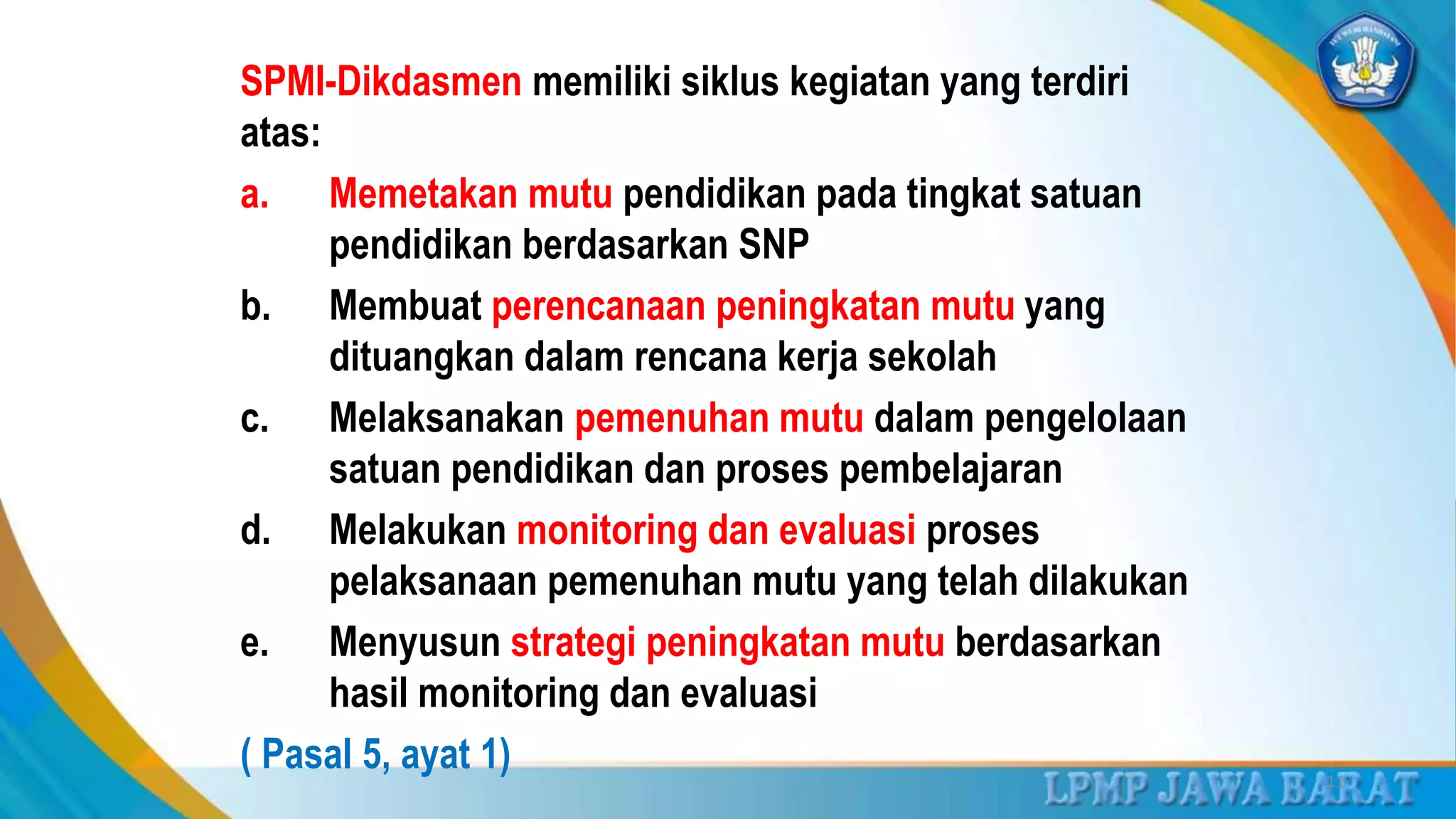 SPMI-Dikdasmen memiliki siklus kegiatan yang terdiri
atas:
a. Memetakan mutu pendidikan pada tingkat satuan
pendidikan berdasarkan SNP
b. Membuat perencanaan peningkatan mutu yang
dituangkan dalam rencana kerja sekolah
c. Melaksanakan pemenuhan mutu dalam pengelolaan
satuan pendidikan dan proses pembelajaran
d. Melakukan monitoring dan evaluasi proses
pelaksanaan pemenuhan mutu yang telah dilakukan
e. Menyusun strategi peningkatan mutu berdasarkan
hasil monitoring dan evaluasi
( Pasal 5, ayat 1) 11
 