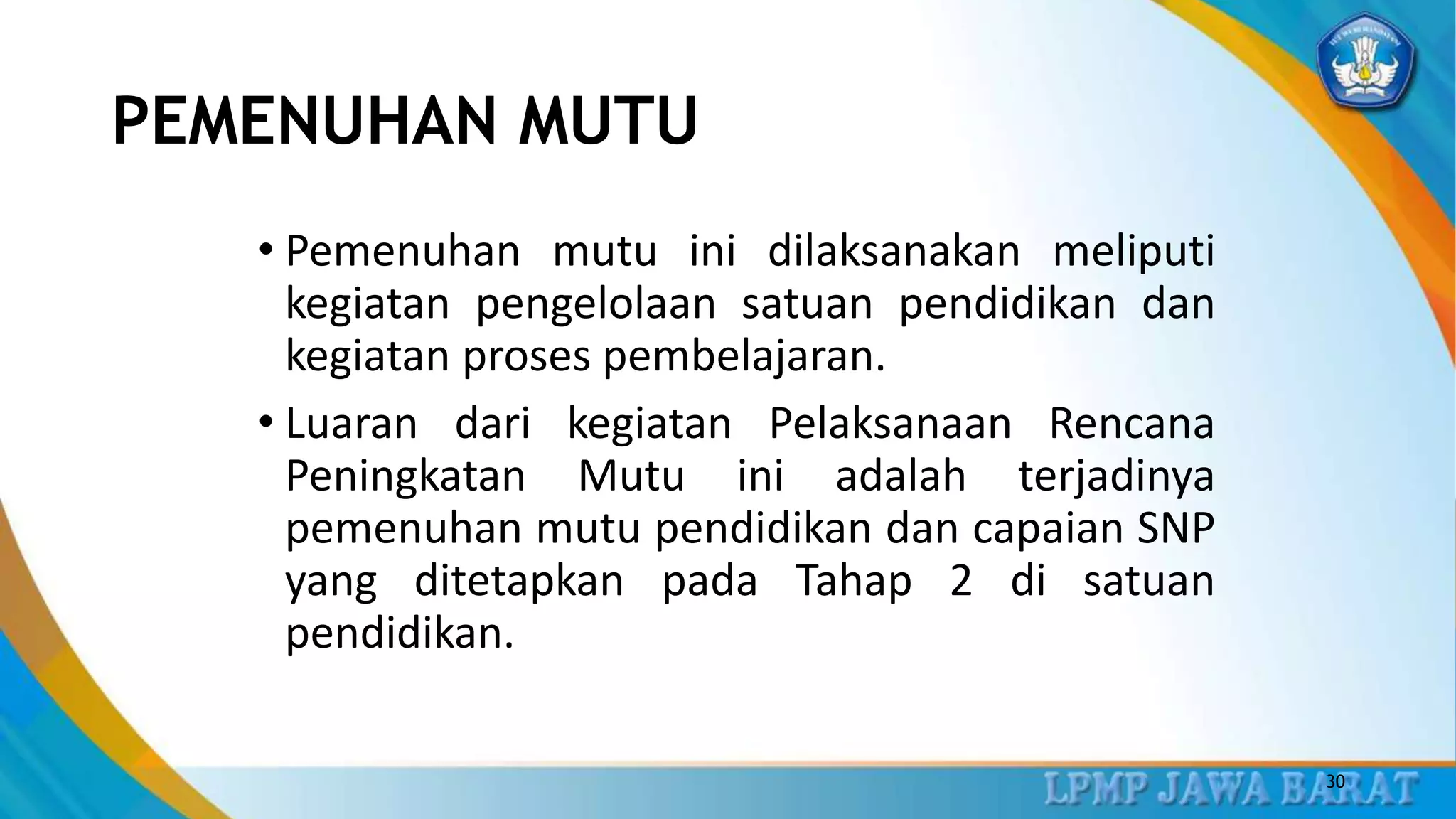 PEMENUHAN MUTU
• Pemenuhan mutu ini dilaksanakan meliputi
kegiatan pengelolaan satuan pendidikan dan
kegiatan proses pembelajaran.
• Luaran dari kegiatan Pelaksanaan Rencana
Peningkatan Mutu ini adalah terjadinya
pemenuhan mutu pendidikan dan capaian SNP
yang ditetapkan pada Tahap 2 di satuan
pendidikan.
30
 