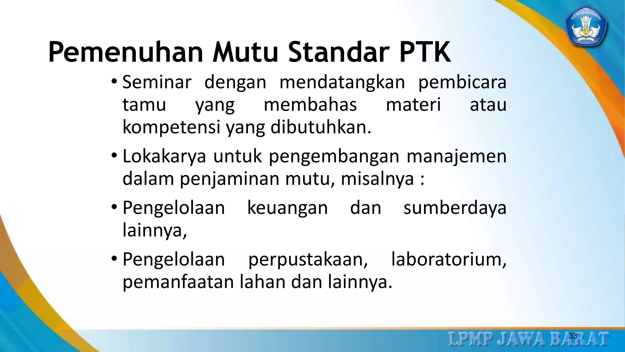 Pemenuhan Mutu Standar PTK
• Seminar dengan mendatangkan pembicara
tamu yang membahas materi atau
kompetensi yang dibutuhkan.
• Lokakarya untuk pengembangan manajemen
dalam penjaminan mutu, misalnya :
• Pengelolaan keuangan dan sumberdaya
lainnya,
• Pengelolaan perpustakaan, laboratorium,
pemanfaatan lahan dan lainnya.
33
 