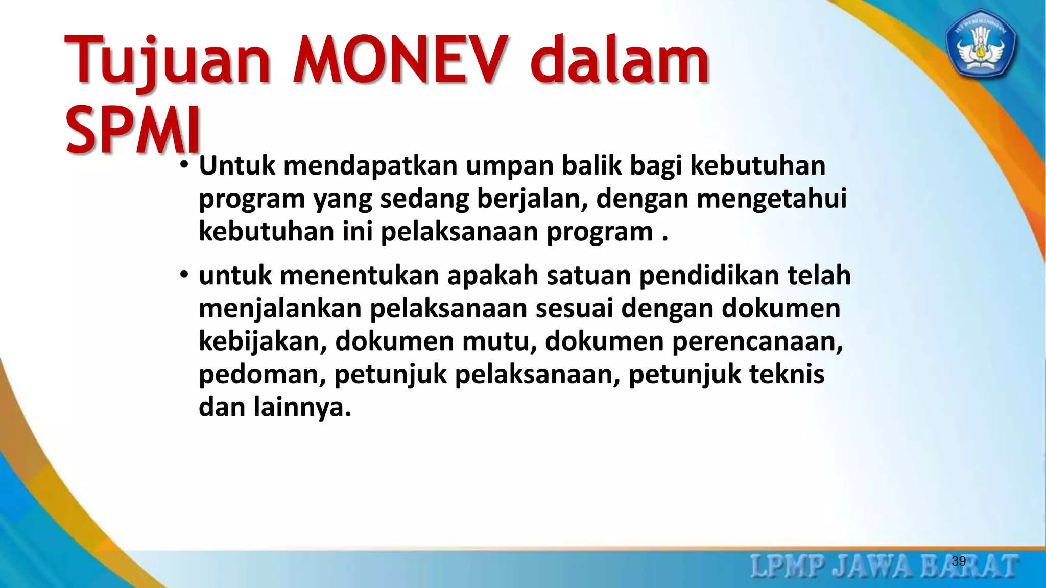 Tujuan MONEV dalam
SPMI• Untuk mendapatkan umpan balik bagi kebutuhan
program yang sedang berjalan, dengan mengetahui
kebutuhan ini pelaksanaan program .
• untuk menentukan apakah satuan pendidikan telah
menjalankan pelaksanaan sesuai dengan dokumen
kebijakan, dokumen mutu, dokumen perencanaan,
pedoman, petunjuk pelaksanaan, petunjuk teknis
dan lainnya.
39
 