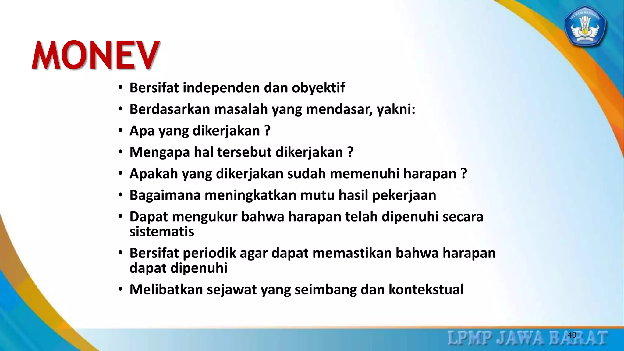 MONEV
• Bersifat independen dan obyektif
• Berdasarkan masalah yang mendasar, yakni:
• Apa yang dikerjakan ?
• Mengapa hal tersebut dikerjakan ?
• Apakah yang dikerjakan sudah memenuhi harapan ?
• Bagaimana meningkatkan mutu hasil pekerjaan
• Dapat mengukur bahwa harapan telah dipenuhi secara
sistematis
• Bersifat periodik agar dapat memastikan bahwa harapan
dapat dipenuhi
• Melibatkan sejawat yang seimbang dan kontekstual
40
 