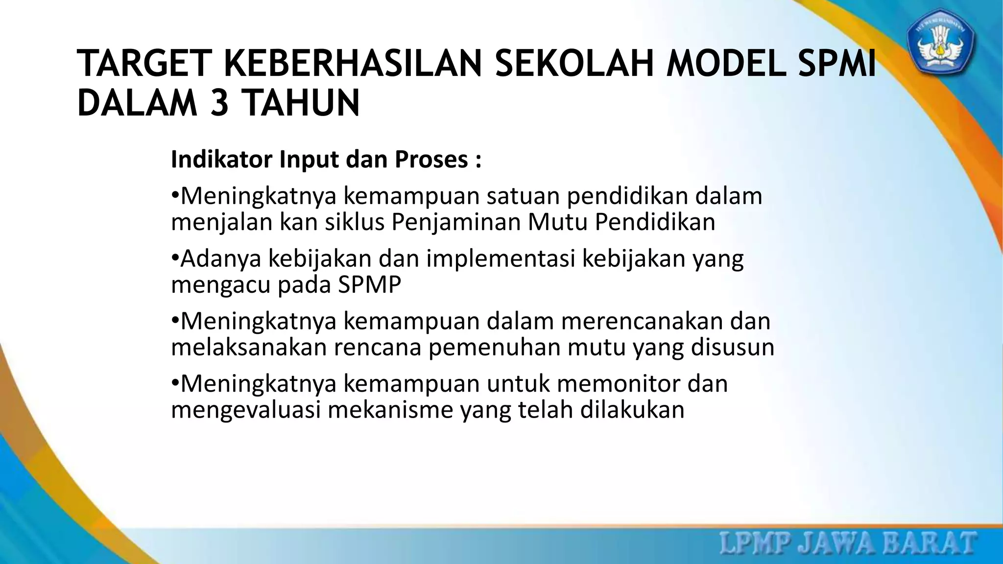 Indikator Input dan Proses :
•Meningkatnya kemampuan satuan pendidikan dalam
menjalan kan siklus Penjaminan Mutu Pendidikan
•Adanya kebijakan dan implementasi kebijakan yang
mengacu pada SPMP
•Meningkatnya kemampuan dalam merencanakan dan
melaksanakan rencana pemenuhan mutu yang disusun
•Meningkatnya kemampuan untuk memonitor dan
mengevaluasi mekanisme yang telah dilakukan
TARGET KEBERHASILAN SEKOLAH MODEL SPMI
DALAM 3 TAHUN
 