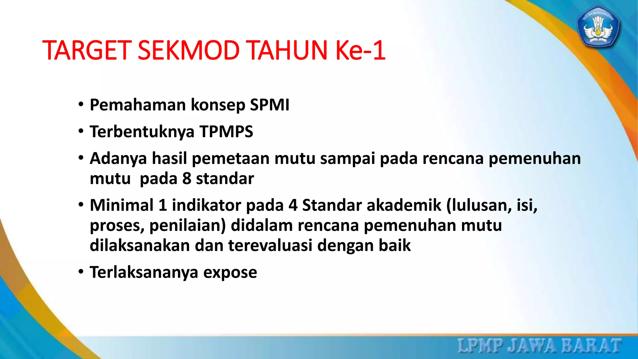 TARGET SEKMOD TAHUN Ke-1
• Pemahaman konsep SPMI
• Terbentuknya TPMPS
• Adanya hasil pemetaan mutu sampai pada rencana pemenuhan
mutu pada 8 standar
• Minimal 1 indikator pada 4 Standar akademik (lulusan, isi,
proses, penilaian) didalam rencana pemenuhan mutu
dilaksanakan dan terevaluasi dengan baik
• Terlaksananya expose
 
