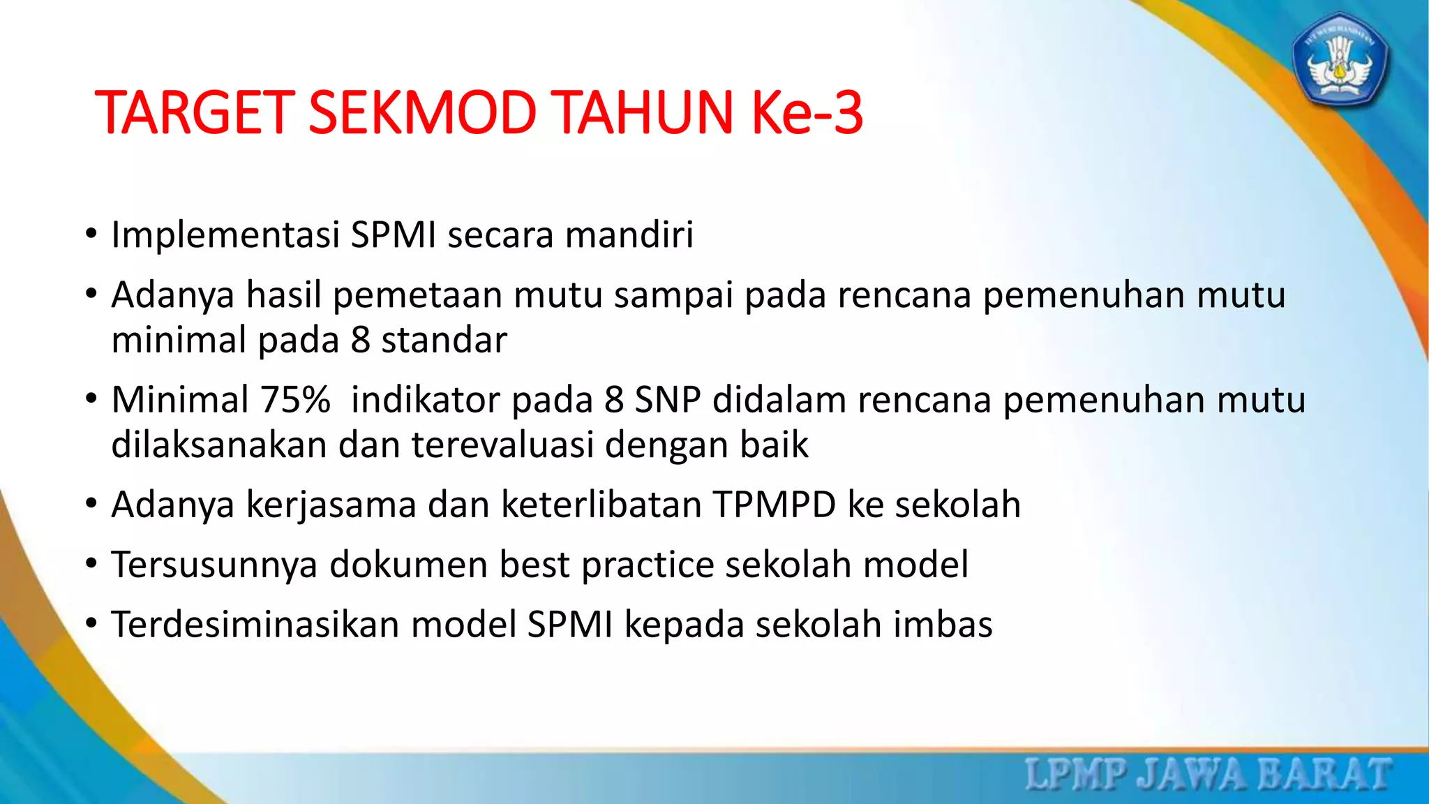 TARGET SEKMOD TAHUN Ke-3
• Implementasi SPMI secara mandiri
• Adanya hasil pemetaan mutu sampai pada rencana pemenuhan mutu
minimal pada 8 standar
• Minimal 75% indikator pada 8 SNP didalam rencana pemenuhan mutu
dilaksanakan dan terevaluasi dengan baik
• Adanya kerjasama dan keterlibatan TPMPD ke sekolah
• Tersusunnya dokumen best practice sekolah model
• Terdesiminasikan model SPMI kepada sekolah imbas
 