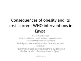 Consequences of obesity and its
cost- current WHO interventions in
Egypt
Ghada Nasr Radwan
Professor of Public Health and Community Medicine
Faculty of Medicine Cairo University
IFPRI Egypt- National Nutrition Committee Joint
seminar
“100 million healthy lives: Scientific evidence on
double burden of malnutrition in Egypt”
26 Feb 2019
 