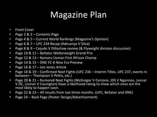 Magazine Plan
• Front Cover
• Page 2 & 3 – Contents Page
• Page 4 & 5 – Current World Rankings (Magazine’s Opinion)
• Page 6 & 7 – UFC 234 Recap (Adesanya V Silva)
• Page 8 & 9 – Cejudo V Dillashaw review (& Flyweight division discussion)
• Page 10 & 11 – Bellator Welterweight Grand Prix
• Page 12 & 13 – Kamaru Usman First African Champ
• Page 14 & 15 – ONE FC A New Era Preview
• Page 16 & 17 – Jon Jones Article
• Page 18 & 19 – Confirmed Next Fights (UFC 236 – Interim Titles, UFC 237, events in
between – Thompson V Pettis, etc.)
• Page 20 & 21 – Rumored Next Fights (McGregor V Cerrone, JDS V Ngannou, Lesnar
V DC, Usman V Covington) Have a likelihood rating to show which ones are the
most likely to happen soon.
• Page 22 & 23 – All results from last three months. (UFC, Bellator and ONE)
• Page 24 – Back Page (Poster Design/Advertisement)
 