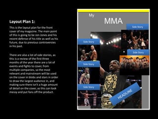 Layout Plan 1:
This is the layout plan for the front
cover of my magazine. The main point
of this is going to be Jon Jones and his
recent defense of his title as well as his
future, due to previous controversies
in his past.
There are also a lot of side stories, as
this is a review of the first three
months of the year there are a lot of
events and fights to cover, from
multiple companies, so the most
relevant and mainstream will be used
on the cover in blobs and stars in order
to draw the largest audience in, and
making sure there isn’t a huge amount
of detail on the cover, as this can look
messy and put fans off the product.
MMA
My
Side Story
Side Story
Side Story
Side Story
Side Story
 