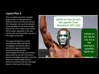 Layout Plan 3
This is another layout for a double
page spread, this being based on
Kamaru Usman, the first ever African
UFC champion. He recently defeated
Tyron Woodley for the welterweight
title at UFC 235, in what many would
call an upset, especially in the way
Usman won, winning all five rounds on
the judges scorecards.
This page will feature an article
reviewing the fight and how he
managed to do what he did so
dominantly against what many
considered to be the best
welterweight of all time, and another
about what he can do in the future,
who his next fights should be, how this
leaves the welterweight division,
which can continue into the next page
based on the rest of the division
Article on how he won
title against Tyron
Woodley at UFC 235
Article on
the future
now he is
the
champion,
possible
fights etc.
 