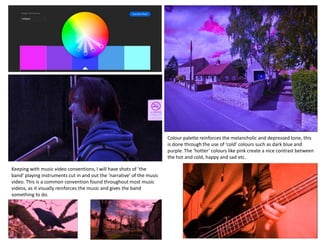 Colour palette reinforces the melancholic and depressed tone, this
is done through the use of ‘cold’ colours such as dark blue and
purple. The ‘hotter’ colours like pink create a nice contrast between
the hot and cold, happy and sad etc.
Keeping with music video conventions, I will have shots of ‘the
band’ playing instruments cut in and out the ‘narrative’ of the music
video. This is a common convention found throughout most music
videos, as it visually reinforces the music and gives the band
something to do.
 