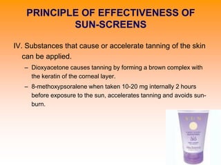 IV. Substances that cause or accelerate tanning of the skin
can be applied.
– Dioxyacetone causes tanning by forming a brown complex with
the keratin of the corneal layer.
– 8-methoxypsoralene when taken 10-20 mg internally 2 hours
before exposure to the sun, accelerates tanning and avoids sun-
burn.
PRINCIPLE OF EFFECTIVENESS OF
SUN-SCREENS
 