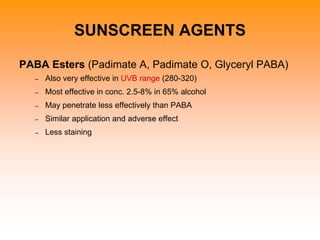 SUNSCREEN AGENTS
PABA Esters (Padimate A, Padimate O, Glyceryl PABA)
– Also very effective in UVB range (280-320)
– Most effective in conc. 2.5-8% in 65% alcohol
– May penetrate less effectively than PABA
– Similar application and adverse effect
– Less staining
 