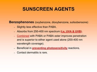 Benzophenones (oxybenzone, dioxybenzone, sulisobensone)
– Slightly less effective than PABA.
– Absorbs from 250-400 nm spectrum (i.e, UVA & UVB).
– Combined with PABA or PABA ester improves penetration
and is superior to either agent used alone (200-400 nm
wavelength coverage).
– Beneficial in preventing photosensitivity reactions.
– Contact dermatitis is rare.
SUNSCREEN AGENTS
 