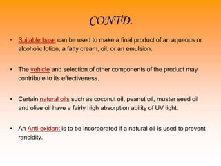 CONTD.
• Suitable base can be used to make a final product of an aqueous or
alcoholic lotion, a fatty cream, oil, or an emulsion.
• The vehicle and selection of other components of the product may
contribute to its effectiveness.
• Certain natural oils such as coconut oil, peanut oil, muster seed oil
and olive oil have a fairly high absorption ability of UV light.
• An Anti-oxidant is to be incorporated if a natural oil is used to prevent
rancidity.
 