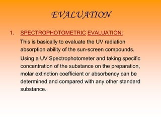 EVALUATION
1. SPECTROPHOTOMETRIC EVALUATION:
This is basically to evaluate the UV radiation
absorption ability of the sun-screen compounds.
Using a UV Spectrophotometer and taking specific
concentration of the substance on the preparation,
molar extinction coefficient or absorbency can be
determined and compared with any other standard
substance.
 