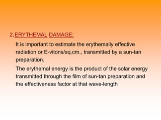 2.ERYTHEMAL DAMAGE:
It is important to estimate the erythemally effective
radiation or E-vitons/sq.cm., transmitted by a sun-tan
preparation.
The erythemal energy is the product of the solar energy
transmitted through the film of sun-tan preparation and
the effectiveness factor at that wave-length
 