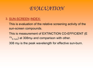 EVALUATION
3. SUN-SCREEN INDEX:
This is evaluation of the relative screening activity of the
sun-screen compounds.
This is measurement of EXTINCTION CO-EFFICIENT (E
1%
0.1cm) at 308mµ and comparison with other.
308 mµ is the peak wavelength for effective sun-burn.
 
