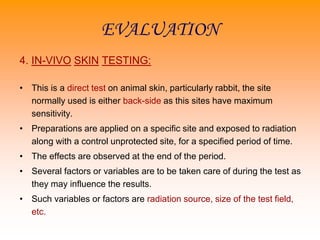 EVALUATION
4. IN-VIVO SKIN TESTING:
• This is a direct test on animal skin, particularly rabbit, the site
normally used is either back-side as this sites have maximum
sensitivity.
• Preparations are applied on a specific site and exposed to radiation
along with a control unprotected site, for a specified period of time.
• The effects are observed at the end of the period.
• Several factors or variables are to be taken care of during the test as
they may influence the results.
• Such variables or factors are radiation source, size of the test field,
etc.
 