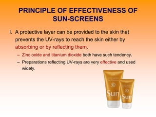 PRINCIPLE OF EFFECTIVENESS OF
SUN-SCREENS
I. A protective layer can be provided to the skin that
prevents the UV-rays to reach the skin either by
absorbing or by reflecting them.
– Zinc oxide and titanium dioxide both have such tendency.
– Preparations reflecting UV-rays are very effective and used
widely.
 