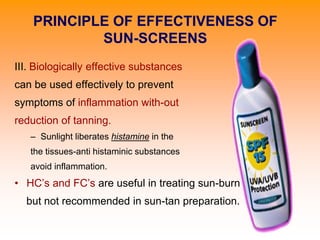 III. Biologically effective substances
can be used effectively to prevent
symptoms of inflammation with-out
reduction of tanning.
– Sunlight liberates histamine in the
the tissues-anti histaminic substances
avoid inflammation.
• HC’s and FC’s are useful in treating sun-burn
but not recommended in sun-tan preparation.
PRINCIPLE OF EFFECTIVENESS OF
SUN-SCREENS
 