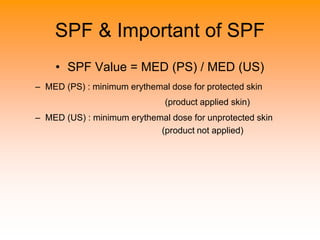 SPF & Important of SPF
• SPF Value = MED (PS) / MED (US)
– MED (PS) : minimum erythemal dose for protected skin
(product applied skin)
– MED (US) : minimum erythemal dose for unprotected skin
(product not applied)
 