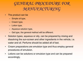 GENERAL PROCEDURE FOR
MANUFACTURING
• The product can be
– Simple oil type,
– Cream type,
– Lotion type,
– Aqueous solution type,
– Gel type, the general method will be different.
• Solution types, aqueous or oily, can be prepared by mixing and
dissolving the sun-screen and other ingredients in the vehicle, i.e.
water and oil. Perfume should be added all of last.
• Cream preparations are emulsion type and thus employ general
procedures of emulsion.
• Lotions can be solutions or emulsion type and can be prepared
accordingly.
 