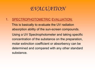 EVALUATION
1. SPECTROPHOTOMETRIC EVALUATION:
This is basically to evaluate the UV radiation
absorption ability of the sun-screen compounds.
Using a UV Spectrophotometer and taking specific
concentration of the substance on the preparation,
molar extinction coefficient or absorbency can be
determined and compared with any other standard
substance.
 